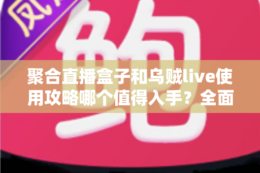 聚合直播盒子和乌贼live使用攻略哪个值得入手？全面对比评测与选购避坑指南