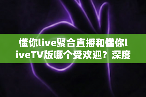 懂你live聚合直播和懂你liveTV版哪个受欢迎？深度解析两大版本的用户口碑与使用体验