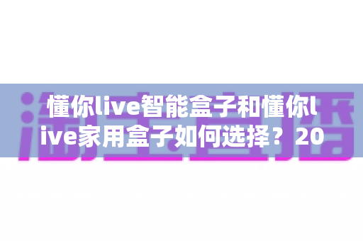 懂你live智能盒子和懂你live家用盒子如何选择？2025年最全选购攻略帮你一次选对