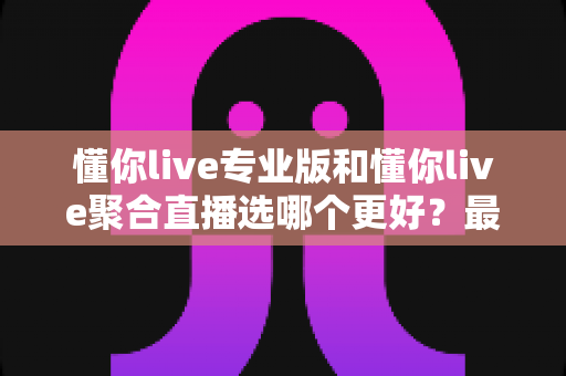 懂你live专业版和懂你live聚合直播选哪个更好？最新深度对比测评与选购指南