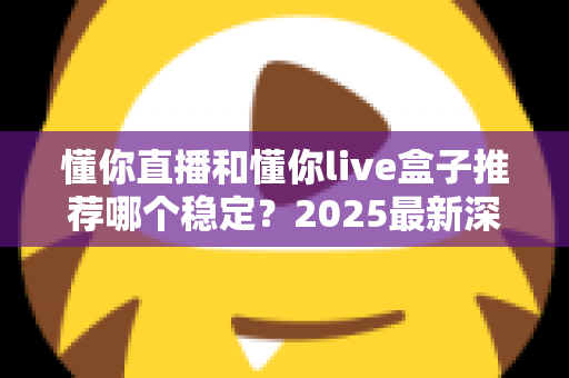 懂你直播和懂你live盒子推荐哪个稳定？2025最新深度对比测评与选购避坑指南