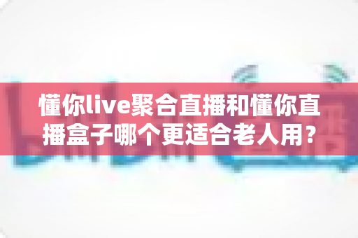 懂你live聚合直播和懂你直播盒子哪个更适合老人用？一篇讲透的深度对比与选购指南