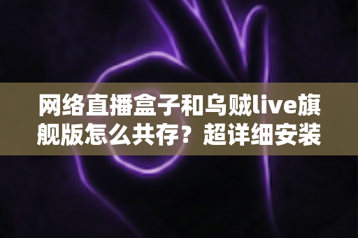 网络直播盒子和乌贼live旗舰版怎么共存?超详细安装设置与优化技巧全解析 网络直播盒子和乌贼live旗舰版怎么共存?超详细安装设置与优化技巧全解析