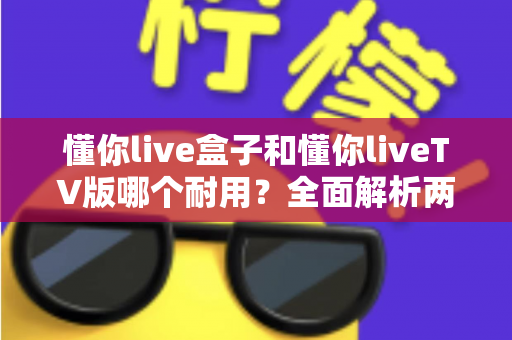 懂你live盒子和懂你liveTV版哪个耐用?全面解析两大版本的使用寿命与选购指南 懂你live盒子和懂你liveTV版哪个耐用?全面解析两大版本的使用寿命与选购指南