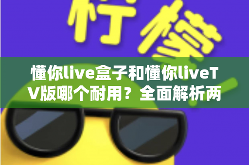 懂你live盒子和懂你liveTV版哪个耐用?全面解析两大版本的使用寿命与选购指南 懂你live盒子和懂你liveTV版哪个耐用?全面解析两大版本的使用寿命与选购指南