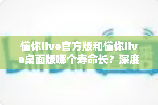 懂你live官方版和懂你live桌面版哪个寿命长?深度对比分析与实用选择指南 懂你live官方版和懂你live桌面版哪个寿命长?深度对比分析与实用选择指南