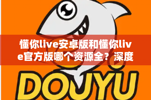 懂你live安卓版和懂你live官方版哪个资源全？深度对比解析与选择指南