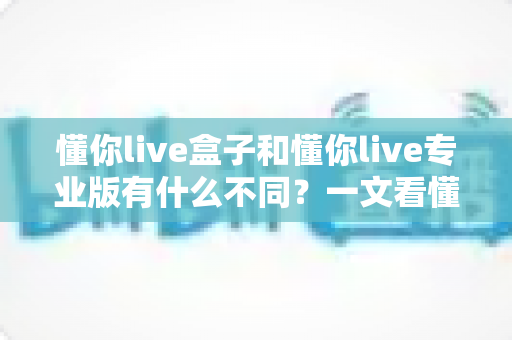 懂你live盒子和懂你live专业版有什么不同？一文看懂两大版本的核心差异与选购指南