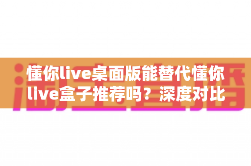 懂你live桌面版能替代懂你live盒子推荐吗？深度对比分析帮你做出最优选择