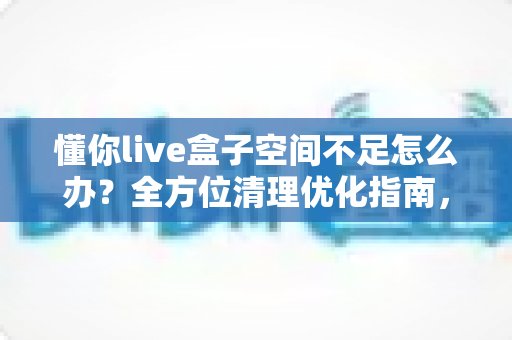 懂你live盒子空间不足怎么办？全方位清理优化指南，让你的盒子重获流畅体验
