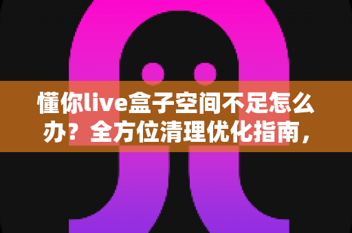 懂你live盒子空间不足怎么办？全方位清理优化指南，让你的盒子重获流畅体验