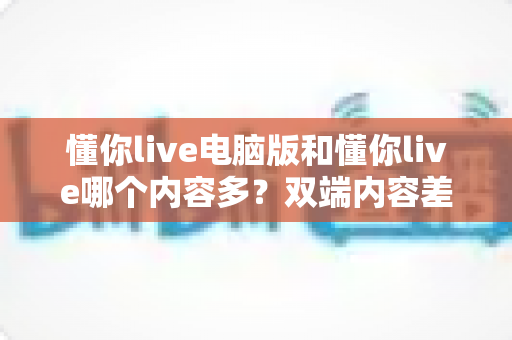 懂你live电脑版和懂你live哪个内容多?双端内容差异全面解析与选购指南 懂你live电脑版和懂你live哪个内容多?双端内容差异全面解析与选购指南