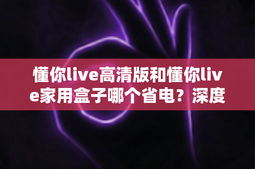 懂你live高清版和懂你live家用盒子哪个省电？深度功耗实测对比与省电选购全攻略