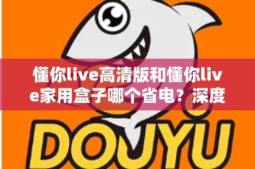 懂你live高清版和懂你live家用盒子哪个省电？深度功耗实测对比与省电选购全攻略