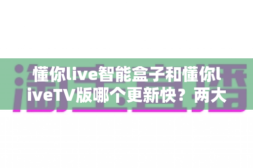 懂你live智能盒子和懂你liveTV版哪个更新快？两大版本更新速度深度对比与实用选择指南