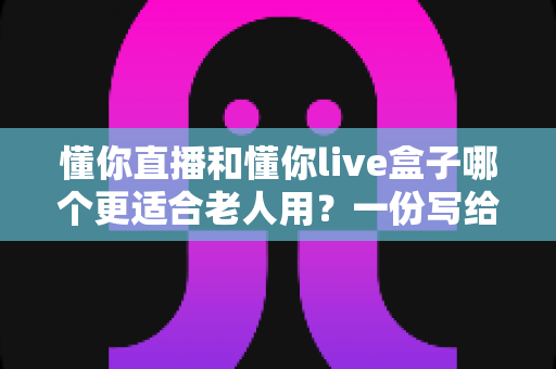 懂你直播和懂你live盒子哪个更适合老人用？一份写给子女的实用选购指南