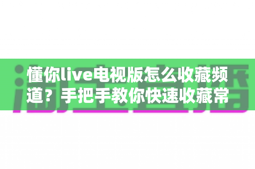 懂你live电视版怎么收藏频道？手把手教你快速收藏常用频道并轻松管理