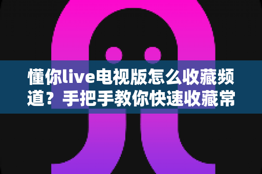 懂你live电视版怎么收藏频道？手把手教你快速收藏常用频道并轻松管理