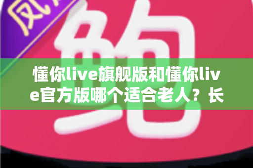 懂你live旗舰版和懂你live官方版哪个适合老人？长辈选版保姆级指南，看完不再纠结
