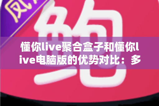 懂你live聚合盒子和懂你live电脑版的优势对比:多维度解析帮你选对直播聚合工具 懂你live聚合盒子和懂你live电脑版的优势对比:多维度解析帮你选对直播聚合工具