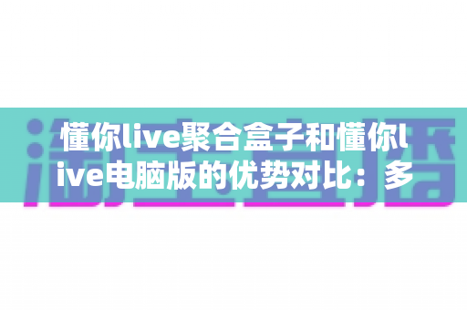 懂你live聚合盒子和懂你live电脑版的优势对比:多维度解析帮你选对直播聚合工具 懂你live聚合盒子和懂你live电脑版的优势对比:多维度解析帮你选对直播聚合工具