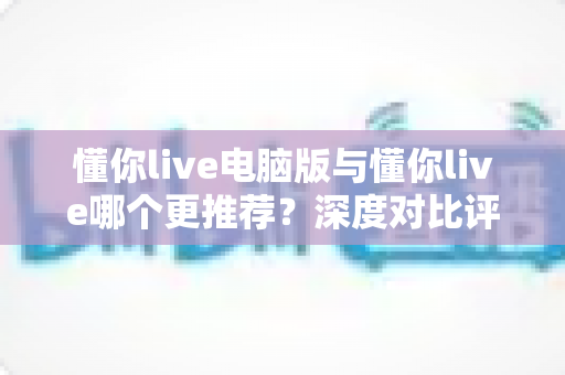 懂你live电脑版与懂你live哪个更推荐？深度对比评测助你轻松做出最佳选择