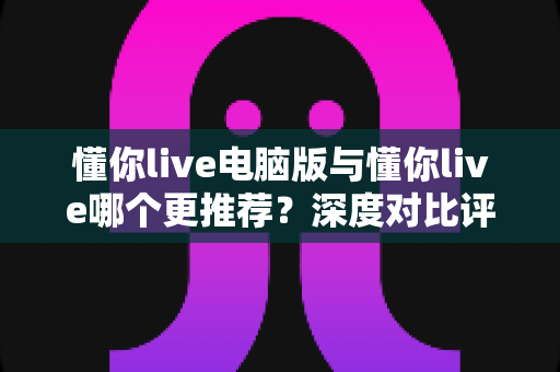 懂你live电脑版与懂你live哪个更推荐？深度对比评测助你轻松做出最佳选择