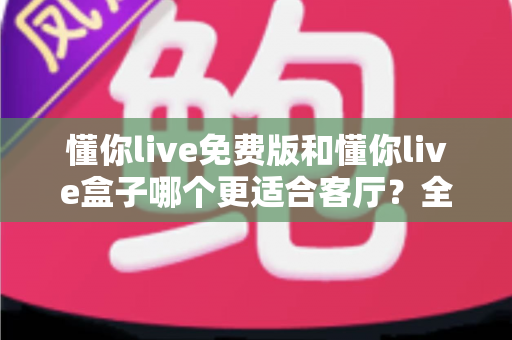 懂你live免费版和懂你live盒子哪个更适合客厅?全方位深度对比解析助您打造理想客厅观影体验 懂你live免费版和懂你live盒子哪个更适合客厅?全方位深度对比解析助您打造理想客厅观影体验