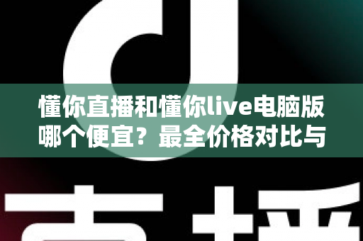 懂你直播和懂你live电脑版哪个便宜?最全价格对比与省钱指南 懂你直播和懂你live电脑版哪个便宜?最全价格对比与省钱指南
