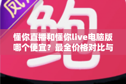 懂你直播和懂你live电脑版哪个便宜?最全价格对比与省钱指南 懂你直播和懂你live电脑版哪个便宜?最全价格对比与省钱指南