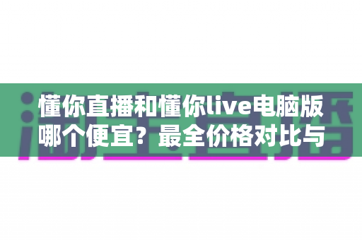 懂你直播和懂你live电脑版哪个便宜?最全价格对比与省钱指南 懂你直播和懂你live电脑版哪个便宜?最全价格对比与省钱指南