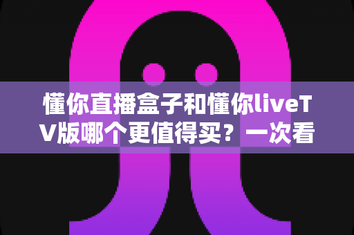 懂你直播盒子和懂你liveTV版哪个更值得买？一次看懂差异、成本与适用人群的深度选购指南