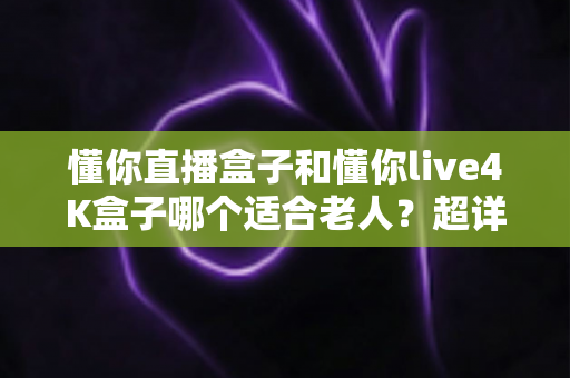 懂你直播盒子和懂你live4K盒子哪个适合老人?超详细选购指南与对比分析 懂你直播盒子和懂你live4K盒子哪个适合老人?超详细选购指南与对比分析