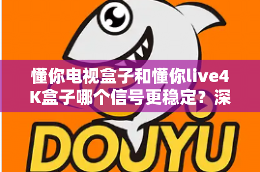 懂你电视盒子和懂你live4K盒子哪个信号更稳定？深度评测与选购指南帮你一次看懂
