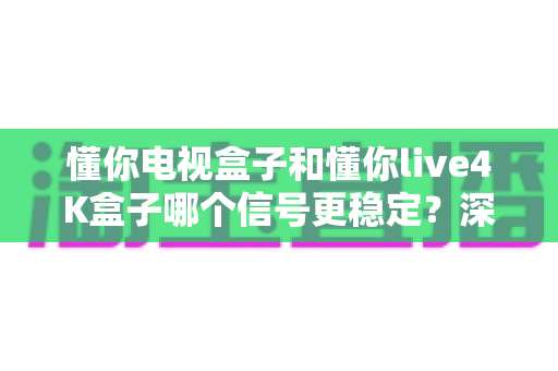 懂你电视盒子和懂你live4K盒子哪个信号更稳定？深度评测与选购指南帮你一次看懂
