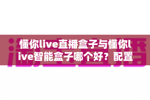懂你live直播盒子与懂你live智能盒子哪个好?配置、体验、性价比全方位深度评测,看完不再纠结 懂你live直播盒子与懂你live智能盒子哪个好?配置、体验、性价比全方位深度评测,看完不再纠结
