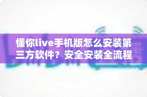 懂你live手机版怎么安装第三方软件？安全安装全流程指南与避坑技巧分享