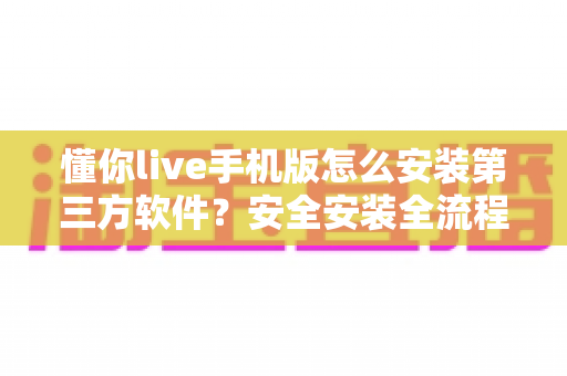 懂你live手机版怎么安装第三方软件？安全安装全流程指南与避坑技巧分享