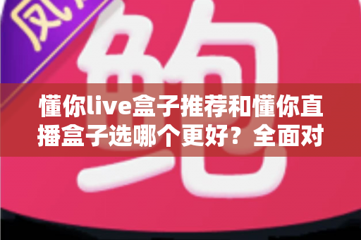 懂你live盒子推荐和懂你直播盒子选哪个更好？全面对比帮你买到不后悔的家庭影音神器