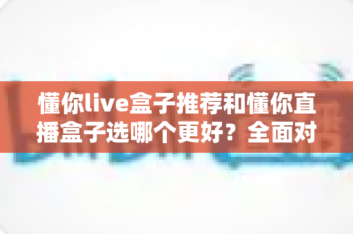 懂你live盒子推荐和懂你直播盒子选哪个更好？全面对比帮你买到不后悔的家庭影音神器