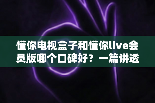 懂你电视盒子和懂你live会员版哪个口碑好？一篇讲透区别、口碑与选购建议的深度评测