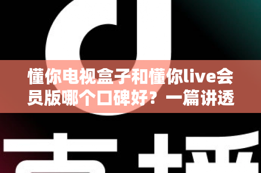 懂你电视盒子和懂你live会员版哪个口碑好？一篇讲透区别、口碑与选购建议的深度评测