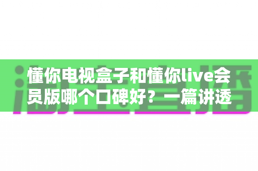 懂你电视盒子和懂你live会员版哪个口碑好？一篇讲透区别、口碑与选购建议的深度评测