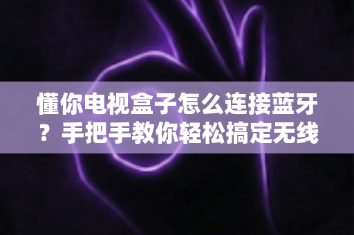 懂你电视盒子怎么连接蓝牙？手把手教你轻松搞定无线连接（附常见问题解答）