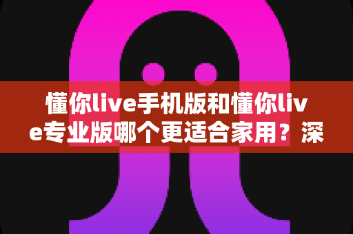 懂你live手机版和懂你live专业版哪个更适合家用？深度对比分析帮你找到最佳答案