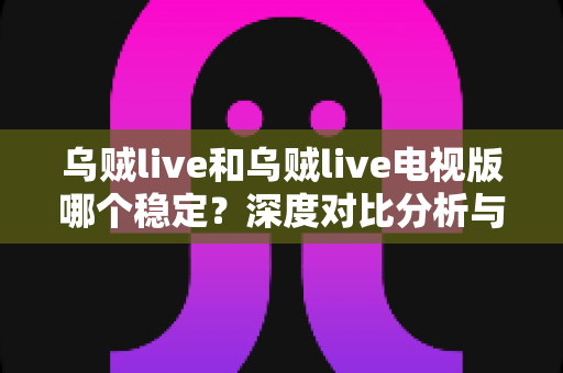 乌贼live和乌贼live电视版哪个稳定？深度对比分析与实用选择指南