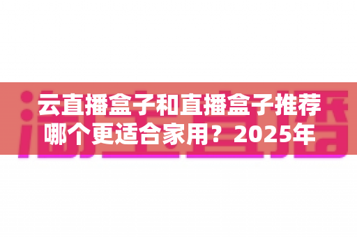 云直播盒子和直播盒子推荐哪个更适合家用?2025年家庭选购全攻略指南 云直播盒子和直播盒子推荐哪个更适合家用?2025年家庭选购全攻略指南