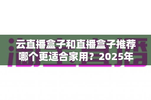 云直播盒子和直播盒子推荐哪个更适合家用?2025年家庭选购全攻略指南 云直播盒子和直播盒子推荐哪个更适合家用?2025年家庭选购全攻略指南