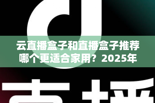 云直播盒子和直播盒子推荐哪个更适合家用？2025年家庭选购全攻略指南