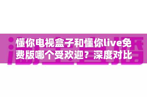 懂你电视盒子和懂你live免费版哪个受欢迎?深度对比分析助你做出明智选择 懂你电视盒子和懂你live免费版哪个受欢迎?深度对比分析助你做出明智选择